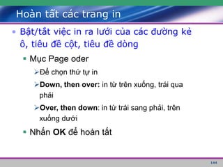 144
Hoàn tất các trang in
• Bật/tắt việc in ra lưới của các đường kẻ
ô, tiêu đề cột, tiêu đề dòng
 Mục Page oder
Để chọn thứ tự in
Down, then over: in từ trên xuống, trái qua
phải
Over, then down: in từ trái sang phải, trên
xuống dưới
 Nhấn OK để hoàn tất
 