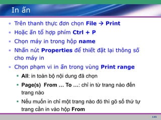 145
In ấn
• Trên thanh thực đơn chọn File  Print
• Hoặc ấn tổ hợp phím Ctrl + P
• Chọn máy in trong hộp name
• Nhấn nút Properties để thiết đặt lại thông số
cho máy in
• Chọn phạm vi in ấn trong vùng Print range
 All: in toàn bộ nội dung đã chọn
 Page(s) From … To …: chỉ in từ trang nào đến
trang nào
 Nếu muốn in chỉ một trang nào đó thì gõ số thứ tự
trang cần in vào hộp From
 