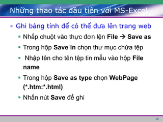 15
• Ghi bảng tính để có thể đưa lên trang web
 Nhắp chuột vào thực đơn lện File  Save as
 Trong hộp Save in chọn thư mục chứa tệp
 Nhập tên cho tên tệp tin mẫu vào hộp File
name
 Trong hộp Save as type chọn WebPage
(*.htm:*.html)
 Nhấn nút Save để ghi
Những thao tác đầu tiên với MS-Excel
 