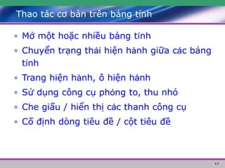 17
Thao tác cơ bản trên bảng tính
• Mở một hoặc nhiều bảng tính
• Chuyển trạng thái hiện hành giữa các bảng
tính
• Trang hiện hành, ô hiện hành
• Sử dụng công cụ phóng to, thu nhỏ
• Che giấu / hiển thị các thanh công cụ
• Cố định dòng tiêu đề / cột tiêu đề
 