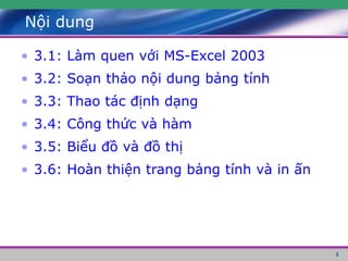 2
Nội dung
• 3.1: Làm quen với MS-Excel 2003
• 3.2: Soạn thảo nội dung bảng tính
• 3.3: Thao tác định dạng
• 3.4: Công thức và hàm
• 3.5: Biểu đồ và đồ thị
• 3.6: Hoàn thiện trang bảng tính và in ấn
 