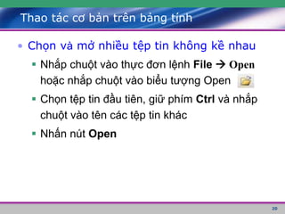 20
Thao tác cơ bản trên bảng tính
• Chọn và mở nhiều tệp tin không kề nhau
 Nhắp chuột vào thực đơn lệnh File  Open
hoặc nhắp chuột vào biểu tượng Open
 Chọn tệp tin đầu tiên, giữ phím Ctrl và nhắp
chuột vào tên các tệp tin khác
 Nhấn nút Open
 