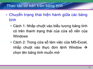 21
Thao tác cơ bản trên bảng tính
• Chuyển trạng thái hiện hành giữa các bảng
tính
 Cách 1: Nhắp chuột vào biểu tượng bảng tính
có trên thanh trạng thái của cửa sổ nền của
Windows
 Cách 2: Trong cửa sổ làm việc của MS-Excel,
nhắp chuột vào thực đơn lệnh Window 
chọn tên bảng tính muốn mở
 