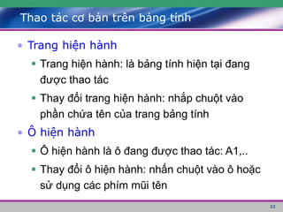 22
Thao tác cơ bản trên bảng tính
• Trang hiện hành
 Trang hiện hành: là bảng tính hiện tại đang
được thao tác
 Thay đổi trang hiện hành: nhắp chuột vào
phần chứa tên của trang bảng tính
• Ô hiện hành
 Ô hiện hành là ô đang được thao tác: A1,..
 Thay đổi ô hiện hành: nhấn chuột vào ô hoặc
sử dụng các phím mũi tên
 