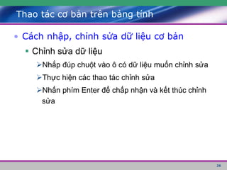 26
Thao tác cơ bản trên bảng tính
• Cách nhập, chỉnh sửa dữ liệu cơ bản
 Chỉnh sửa dữ liệu
Nhắp đúp chuột vào ô có dữ liệu muốn chỉnh sửa
Thực hiện các thao tác chỉnh sửa
Nhấn phím Enter để chấp nhận và kết thúc chỉnh
sửa
 