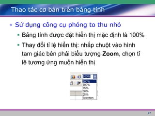 27
Thao tác cơ bản trên bảng tính
• Sử dụng công cụ phóng to thu nhỏ
 Bảng tính được đặt hiển thị mặc định là 100%
 Thay đổi tỉ lệ hiển thị: nhắp chuột vào hình
tam giác bên phải biểu tượng Zoom, chọn tỉ
lệ tương ứng muốn hiển thị
 