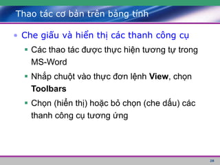 28
Thao tác cơ bản trên bảng tính
• Che giấu và hiển thị các thanh công cụ
 Các thao tác được thực hiện tương tự trong
MS-Word
 Nhắp chuột vào thực đơn lệnh View, chọn
Toolbars
 Chọn (hiển thị) hoặc bỏ chọn (che dấu) các
thanh công cụ tương ứng
 