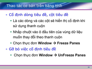 29
Thao tác cơ bản trên bảng tính
• Cố định dòng tiêu đề, cột tiêu đề
 Là các dòng và các cột sẽ hiển thị cố định khi
sử dụng thanh cuộn
 Nhắp chuột vào ô đầu tiên của vùng dữ liệu
muốn thay đổi theo thanh cuộn
 Chọn thực đơn Window  Freeze Panes
• Gỡ bỏ việc cố định tiêu đề
 Chọn thực đơn Window  UnFreeze Panes
 