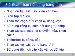 30
3.2 Soạn thảo nội dung bảng tính
• Nhập dữ liệu kiểu số, kiểu văn bản
• Biên tập dữ liệu
• Thao tác chọn/hủy chọn ô, dòng, cột
• Sử dụng công cụ điền nội dung tự động
• Thao tác sao chép, di chuyển, xóa, chèn
các ô
• Thêm/bớt ô, dòng, cột
• Thao tác với các trang bảng tính
• Sử dụng tiện ích sẵp xếp và lọc dữ liệu
 