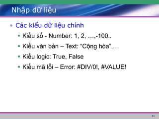 31
Nhập dữ liệu
• Các kiểu dữ liệu chính
 Kiểu số - Number: 1, 2, …,-100..
 Kiểu văn bản – Text: “Cộng hòa”,…
 Kiểu logic: True, False
 Kiểu mã lỗi – Error: #DIV/0!, #VALUE!
 