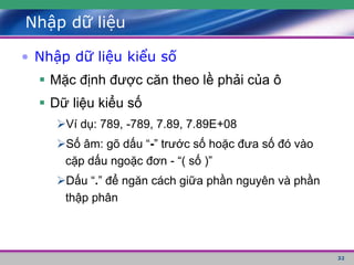 32
Nhập dữ liệu
• Nhập dữ liệu kiểu số
 Mặc định được căn theo lề phải của ô
 Dữ liệu kiểu số
Ví dụ: 789, -789, 7.89, 7.89E+08
Số âm: gõ dấu “-” trước số hoặc đưa số đó vào
cặp dấu ngoặc đơn - “( số )”
Dấu “.” để ngăn cách giữa phần nguyên và phần
thập phân
 