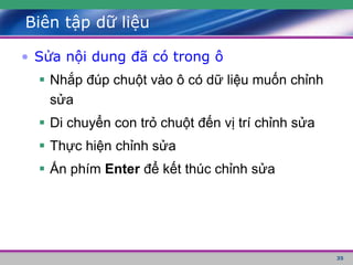 35
Biên tập dữ liệu
• Sửa nội dung đã có trong ô
 Nhắp đúp chuột vào ô có dữ liệu muốn chỉnh
sửa
 Di chuyển con trỏ chuột đến vị trí chỉnh sửa
 Thực hiện chỉnh sửa
 Ấn phím Enter để kết thúc chỉnh sửa
 