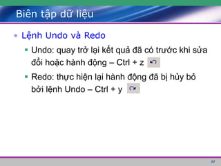 37
Biên tập dữ liệu
• Lệnh Undo và Redo
 Undo: quay trở lại kết quả đã có trước khi sửa
đổi hoặc hành động – Ctrl + z
 Redo: thực hiện lại hành động đã bị hủy bỏ
bởi lệnh Undo – Ctrl + y
 