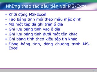 4
Những thao tác đầu tiên với MS-Excel
• Khởi động MS-Excel
• Tạo bảng tính mới theo mẫu mặc định
• Mở một tệp đã ghi trên ổ đĩa
• Ghi lưu bảng tính vào ổ đĩa
• Ghi lưu bảng tính dưới một tên khác
• Ghi bảng tính theo kiểu tệp tin khác
• Đóng bảng tính, đóng chương trình MS-
Excel
 