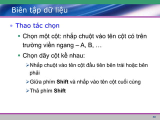 40
Biên tập dữ liệu
• Thao tác chọn
 Chọn một cột: nhắp chuột vào tên cột có trên
trường viền ngang – A, B, …
 Chọn dãy cột kề nhau:
Nhắp chuột vào tên cột đầu tiên bên trái hoặc bên
phải
Giữa phím Shift và nhắp vào tên cột cuối cùng
Thả phím Shift
 