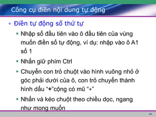44
Công cụ điền nội dung tự động
• Điền tự động số thứ tự
 Nhập số đầu tiên vào ô đầu tiên của vùng
muốn điền số tự động, ví dụ: nhập vào ô A1
số 1
 Nhấn giữ phím Ctrl
 Chuyển con trỏ chuột vào hình vuông nhỏ ở
góc phải dưới của ô, con trỏ chuyển thành
hình dấu “+”cộng có mũ “+”
 Nhấn và kéo chuột theo chiều dọc, ngang
như mong muốn
 