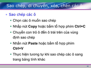 49
Sao chép, di chuyển, xóa, chèn các ô
• Sao chép các ô
 Chọn các ô muốn sao chép
 Nhấp nút Copy hoặc bấm tổ hợp phím Ctrl+C
 Chuyển con trỏ ô đến ô trái trên của vùng
định sao chép
 Nhấn nút Paste hoặc bấm tổ hợp phím
Ctrl+V
 Thực hiện tương tự khi sao chép các ô sang
trang bảng tính khác
 