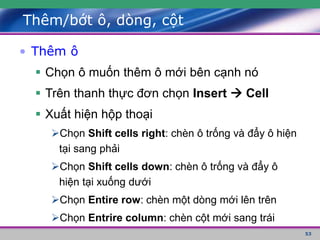 53
Thêm/bớt ô, dòng, cột
• Thêm ô
 Chọn ô muốn thêm ô mới bên cạnh nó
 Trên thanh thực đơn chọn Insert  Cell
 Xuất hiện hộp thoại
Chọn Shift cells right: chèn ô trống và đẩy ô hiện
tại sang phải
Chọn Shift cells down: chèn ô trống và đẩy ô
hiện tại xuống dưới
Chọn Entire row: chèn một dòng mới lên trên
Chọn Entrire column: chèn cột mới sang trái
 