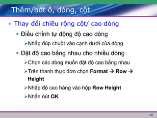 58
Thêm/bớt ô, dòng, cột
• Thay đổi chiều rộng cột/ cao dòng
 Điều chỉnh tự động độ cao dòng
Nhắp đúp chuột vào cạnh dưới của dòng
 Đặt độ cao bằng nhau cho nhiều dòng
Chọn các dòng muốn đặt độ cao bằng nhau
Trên thanh thực đơn chọn Format  Row 
Height
Nhập độ cao hàng vào hộp Row Height
Nhấn nút OK
 