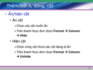 59
Thêm/bớt ô, dòng, cột
• Ẩn/hiện cột
 Ẩn cột
Chọn các cột muốn ẩn
Trên thanh thực đơn chọn Format  Column
 Hide
 Hiện cột
Chọn vùng cột chứa các cột đang bị ẩn
Trên thanh thực đơn chọn Format  Column
 Unhide
 