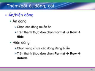 60
Thêm/bớt ô, dòng, cột
• Ẩn/hiện dòng
 Ẩn dòng
Chọn các dòng muốn ẩn
Trên thanh thực đơn chọn Format  Row 
Hide
 Hiện dòng
Chọn vùng chưa các dòng đang bị ẩn
Trên thanh thực đơn chọn Format  Row 
Unhide
 