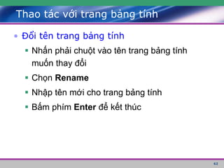 62
Thao tác với trang bảng tính
• Đổi tên trang bảng tính
 Nhấn phải chuột vào tên trang bảng tính
muốn thay đổi
 Chọn Rename
 Nhập tên mới cho trang bảng tính
 Bấm phím Enter để kết thúc
 