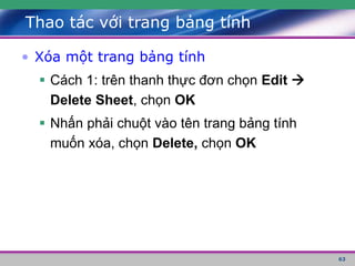 63
Thao tác với trang bảng tính
• Xóa một trang bảng tính
 Cách 1: trên thanh thực đơn chọn Edit 
Delete Sheet, chọn OK
 Nhấn phải chuột vào tên trang bảng tính
muốn xóa, chọn Delete, chọn OK
 