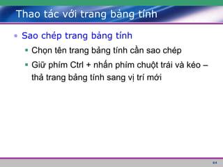 64
Thao tác với trang bảng tính
• Sao chép trang bảng tính
 Chọn tên trang bảng tính cần sao chép
 Giữ phím Ctrl + nhấn phím chuột trái và kéo –
thả trang bảng tính sang vị trí mới
 