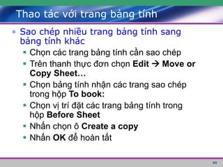 65
Thao tác với trang bảng tính
• Sao chép nhiều trang bảng tính sang
bảng tính khác
 Chọn các trang bảng tính cần sao chép
 Trên thanh thực đơn chọn Edit  Move or
Copy Sheet…
 Chọn bảng tính nhận các trang sao chép
trong hộp To book:
 Chọn vị trí đặt các trang bảng tính trong
hộp Before Sheet
 Nhấn chọn ô Create a copy
 Nhấn OK để hoàn tất
 