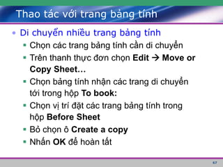 67
Thao tác với trang bảng tính
• Di chuyển nhiều trang bảng tính
 Chọn các trang bảng tính cần di chuyển
 Trên thanh thực đơn chọn Edit  Move or
Copy Sheet…
 Chọn bảng tính nhận các trang di chuyển
tới trong hộp To book:
 Chọn vị trí đặt các trang bảng tính trong
hộp Before Sheet
 Bỏ chọn ô Create a copy
 Nhấn OK để hoàn tất
 