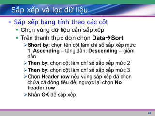 68
Sắp xếp và lọc dữ liệu
• Sắp xếp bảng tính theo các cột
 Chọn vùng dữ liệu cần sẵp xếp
 Trên thanh thực đơn chọn DataSort
Short by: chọn tên cột làm chỉ số sắp xếp mức
1, Ascending – tăng dần, Descending – giảm
dần
Then by: chọn cột làm chỉ số sắp xếp mức 2
Then by: chọn cột làm chỉ số sắp xếp mức 3
Chọn Header row nếu vùng sắp xếp đã chọn
chứa cả dòng tiêu đề, ngược lại chọn No
header row
Nhấn OK để sắp xếp
 
