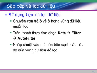 69
Sắp xếp và lọc dữ liệu
• Sử dụng tiện ích lọc dữ liệu
 Chuyển con trỏ ô về ô trong vùng dữ liệu
muốn lọc
 Trên thanh thực đơn chọn Data  Filter
 AutoFilter
 Nhắp chuột vào mũi tên bên cạnh các tiêu
đề của vùng dữ liệu để lọc
 
