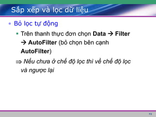 72
Sắp xếp và lọc dữ liệu
• Bỏ lọc tự động
 Trên thanh thực đơn chọn Data  Filter
 AutoFilter (bỏ chọn bên cạnh
AutoFilter)
 Nếu chưa ở chế độ lọc thì về chế độ lọc
và ngược lại
 