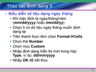 78
Thao tác định dạng ô
• Biểu diễn số liệu dạng ngày tháng
 Khi mặc định là ngày/tháng/năm
(mm/dd/yyyy hoặc mm/dd/yy)
 Chọn ô có dữ liệu ngày tháng muốn định
dạng lại
 Trên thanh thực đơn chọn FormatCells
 Chọn thẻ Number
 Chọn mục Custom
 Nhập định dạng hiển thị mới trong hộp
Type, ví dụ: dd/mm/yyyy
 Nhấp OK để kết thúc
 