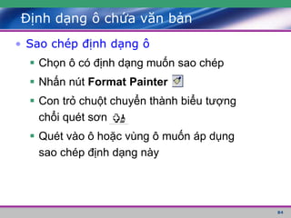 84
Định dạng ô chứa văn bản
• Sao chép định dạng ô
 Chọn ô có định dạng muốn sao chép
 Nhấn nút Format Painter
 Con trỏ chuột chuyển thành biểu tượng
chổi quét sơn
 Quét vào ô hoặc vùng ô muốn áp dụng
sao chép định dạng này
 