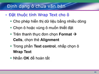 85
Định dạng ô chứa văn bản
• Đặt thuộc tính Wrap Text cho ô
 Cho phép hiển thị dữ liệu bằng nhiều dòng
 Chọn ô hoặc vùng ô muốn thiết đặt
 Trên thanh thực đơn chọn Format 
Cells, chọn thẻ Alignment
 Trong phần Text control, nhấp chọn ô
Wrap Text
 Nhấn OK để hoàn tất
 