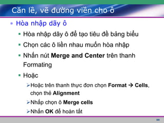 88
Căn lề, vẽ đường viền cho ô
• Hòa nhập dãy ô
 Hòa nhập dãy ô để tạo tiêu đề bảng biểu
 Chọn các ô liền nhau muốn hòa nhập
 Nhấn nút Merge and Center trên thanh
Formating
 Hoặc
Hoặc trên thanh thực đơn chọn Format  Cells,
chọn thẻ Alignment
Nhấp chọn ô Merge cells
Nhấn OK để hoàn tất
 