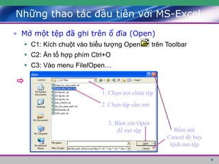 9
Những thao tác đầu tiên với MS-Excel
• Mở một tệp đã ghi trên ổ đĩa (Open)
 C1: Kích chuột vào biểu tượng Open trên Toolbar
 C2: Ấn tổ hợp phím Ctrl+O
 C3: Vào menu File/Open…

1. Chọn nơi chứa tệp
2. Chọn tệp cần mở
3. Bấm nút Open
để mở tệp Bấm nút
Cancel để hủy
lệnh mở tệp
 