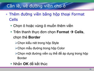 91
Căn lề, vẽ đường viền cho ô
• Thêm đường viền bằng hộp thoại Format
Cells
 Chọn ô hoặc vùng ô muốn thêm viền
 Trên thanh thực đơn chọn Format  Cells,
chọn thẻ Border
Chọn kiểu nét trong hộp Style
Chọn mẫu đường trong hộp Color
Chọn một đường viền cụ thể để áp dụng trong hộp
Border
 Nhấn OK để kết thúc
 