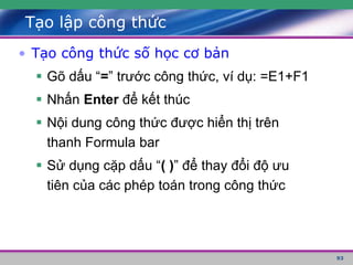 93
Tạo lập công thức
• Tạo công thức số học cơ bản
 Gõ dấu “=” trước công thức, ví dụ: =E1+F1
 Nhấn Enter để kết thúc
 Nội dung công thức được hiển thị trên
thanh Formula bar
 Sử dụng cặp dấu “( )” để thay đổi độ ưu
tiên của các phép toán trong công thức
 