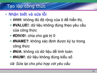 96
Tạo lập công thức
• Nhận biết và sửa lỗi
 ####: không đủ độ rộng của ô để hiển thị,
 #VALUE!: dữ liệu không đúng theo yêu cầu
của công thức
 #DIV/0!: chia cho giá trị 0
 #NAME?: không xác định được ký tự trong
công thức
 #N/A: không có dữ liệu để tính toán
 #NUM!: dữ liệu không đúng kiểu số
 Sửa lại cho phù hợp với yêu cầu
 