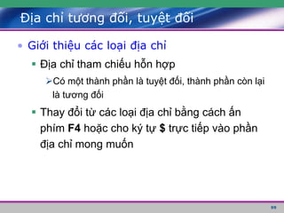 99
Địa chỉ tương đối, tuyệt đối
• Giới thiệu các loại địa chỉ
 Địa chỉ tham chiếu hỗn hợp
Có một thành phần là tuyệt đối, thành phần còn lại
là tương đối
 Thay đổi từ các loại địa chỉ bằng cách ấn
phím F4 hoặc cho ký tự $ trực tiếp vào phần
địa chỉ mong muốn
 