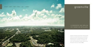 350 mil m2 de área   Cabeamento    Automação     Condomínios     Serviço       Maior distância
verde preservada     subterrâneo   residencial   independentes   pay-per-use   entre os prédios




                                                                                                                                O ENDEREÇO QUE BRILHA
                                                                                                                                E M T O D O S O S D E TA L H E S .




                                                                                                                               Greenville é a reinvenção do conceito de bairro. Surgiu de uma ideia

                                                                                                                               inovadora e de um grande investimento para criar o melhor bairro

                                                                                                                               planejado de Salvador. Com automação residencial, muito verde,

                                                                                                                               cabeamento de gás e luz subterrâneo e a privacidade que você

                                                                                                                               merece, o bairro Greenville agora vai também combinar com o seu

                                                                                                  FOTO   AÉREA   DO   BAIRRO   brilho pessoal: o brilho do novo condomínio Platno.
 