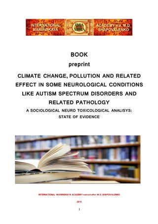 1
BOOK
preprint
CLIMATE CHANGE, POLLUTION AND RELATED
EFFECT IN SOME NEUROLOGICAL CONDITIONS
LIKE AUTISM SPECTRUM DISORDERS AND
RELATED PATHOLOGY
A SOCIOLOGICAL NEURO TOXICOLOGICAL ANALISYS:
STATE OF EVIDENCE
INTERNATIONAL MARIINSKAYA ACADEMY named after M.D. SHAPOVALENKO
2019
 