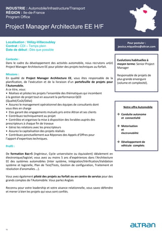 Project Manager Architecture EE H/F
Contexte :
Dans le cadre du développement des activités automobile, nous recrutons un(e)
Project Manager Architecture EE pour piloter des projets techniques au forfait.
Missions :
En qualité de Project Manager Architecture EE, vous êtes responsable de la
planification, de l’exécution et de la livraison d’un portefeuille de projets pour
l’Automobile.
A ce titre, vous:
• Réalisez et pilotez les projets l’ensemble des thématiques qui incombent
à la gestion de projet tout en assurant la performance QCD
(Qualité/Coût/Délai)
• Assurez le management opérationnel des équipes de consultants dont
vous êtes en charge
• Etes garant des engagements mutuels pris entre Altran et ses clients
• Contribuez techniquement au projet
• Contrôlez et organisez la mise à disposition des livrables auprès des
prescripteurs à chaque fin de travaux
• Gérez les relations avec les prescripteurs
• Assurez la capitalisation des projets réalisés
• Contribuez ponctuellement aux Réponses des Appels d’Offres pour
l’apport d’expertises techniques.
Profil :
De formation Bac+5 (Ingénieur, Cycle universitaire ou équivalent) idéalement en
électronique/logiciel, vous avez au moins 5 ans d’expériences dans l'Architecture
EE des systèmes automobiles (Inter système, Intégration/Vérification/Validation
système et logicielle, Plan de Test/Tests, Gestion de configuration, Traitement et
résolution d'anomalies …).
Vous avez également piloté des projets au forfait ou en centre de service pour des
grands comptes de l’Automobile. Vous parlez Anglais
Reconnu pour votre leadership et votre aisance relationnelle, vous savez défendre
et mener à bien les projets qui vous sont confiés.
INDUSTRIE : Automobile/Infrastructure/Transport
RÉGION : Ile-de-France
Program Office
16
Localisation : Vélizy-Villacoublay
Contrat : CDI – Temps plein
Date de début : Dès que possible
Pour postuler :
jessica.miquelino@altran.com
Evolutions habituelles à
moyen terme: Senior Project
Manager
Responsable de projets de
plus grande envergure
(volume et complexité).
Notre offre Automobile
 Conduite autonome
et connectivité
 Motorisation
et
électromobilité
 Développement de
véhicule complets
 