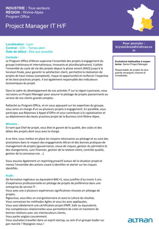 Project Manager IT H/F
Contexte :
Le Program Office d'Altran supervise l’ensemble des projets à engagement du
groupe (nationaux et internationaux, innovants et pluridisciplinaires). Il pilote
l’ensemble du cycle de vie des projets depuis la phase amont (RAO) jusqu’à la
livraison finale, pour garantir la satisfaction client, permettre la réalisation de
projets de haut niveau (complexité, risque et opportunité) et renforcer l’expertise
et les best-practices projets. Il est également responsable des indicateurs
économiques du projet.
Dans le cadre du développement de nos activités IT sur la région Lyonnaise, nous
recrutons un Project Manager pour assurer le pilotage de projets passionnants au
service de nos clients grands comptes.
Rattaché au Program Office, et en vous appuyant sur les expertises du groupe,
vous serez en charge d’un ou plusieurs projets à engagement. En parallèle, vous
participez aux Réponses à Appel d’Offre et vous contribuez à la capitalisation et
au déploiement des bests practices projet de la Business Unit Rhône-Alpes.
Missions :
En tant que Chef de projet, vous êtes le garant de la qualité, des coûts et des
délais des projets dont vous avez la charge.
A ce titre, vous mettez en place les moyens nécessaires au pilotage et au suivi des
prestations dans le respect des engagements Altran et des bonnes pratiques de
management de projets (gouvernance, revue de risques, gestion du périmètre et
des changements, suivi financier, gestion de la relation client, contrôle qualité,
gestion de la connaissa nce …).
Vous assurez également un reporting proactif autour de la situation projet et
menez l’ensemble des actions visant à identifier et alerter sur les risques
identifiés.
Profil :
De formation ingénieur ou équivalent BAC+5, vous justifiez d’au moins 5 ans
d’expérience professionnelle en pilotage de projets de préférence dans une
entreprise de service IT :
Vous avez une à plusieurs expériences significatives réussies en pilotage de
projets,
Rigoureux, vous êtes un vrai gestionnaire et avez la culture du résultat,
Vous connaissez les méthodes Agiles et vous les avez appliquées,
Vous avez idéalement une certification projet (PMP, Safe ou équivalent),
Vos compétences relationnelles vous permettent de créer et maintenir de
bonnes relations avec vos interlocuteurs clients,
Vous parlez anglais couramment.
Vous souhaitez travailler dans un esprit startup, au sein d’un groupe leader sur
son marché ? Rejoignez-nous !
INDUSTRIE : Tous secteurs
RÉGION : Rhône-Alpes
Program Office
21
Localisation : Lyon
Contrat : CDI – Temps plein
Date de début : Dès que possible
Pour postuler :
krystel.brandt@altran.co
m
Evolutions habituelles à moyen
terme: Senior Project Manager
Responsable de projets de plus
grande envergure (volume et
complexité).
 
