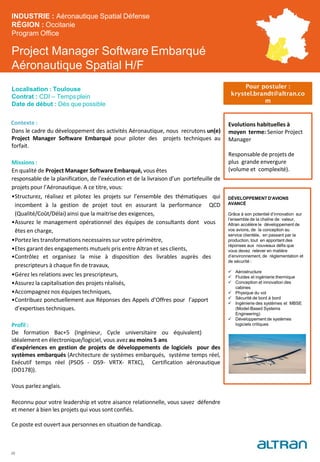 Project Manager Software Embarqué
Aéronautique Spatial H/F
Contexte :
Dans le cadre du développement des activités Aéronautique, nous recrutons un(e)
Project Manager Software Embarqué pour piloter des projets techniques au
forfait.
Missions :
En qualité de Project Manager Software Embarqué, vous êtes
responsable de la planification, de l’exécution et de la livraison d’un portefeuille de
projets pour l’Aéronautique. A ce titre, vous:
•Structurez, réalisez et pilotez les projets sur l’ensemble des thématiques qui
incombent à la gestion de projet tout en assurant la performance QCD
(Qualité/Coût/Délai) ainsi que la maitrise des exigences,
•Assurez le management opérationnel des équipes de consultants dont vous
êtes en charge,
•Portez les transformations necessaires sur votre périmètre,
•Etes garant des engagements mutuels pris entre Altran et ses clients,
•Contrôlez et organisez la mise à disposition des livrables auprès des
prescripteurs à chaque fin de travaux,
•Gérez les relations avec les prescripteurs,
•Assurez la capitalisation des projets réalisés,
•Accompagnez nos équipes techniques,
•Contribuez ponctuellement aux Réponses des Appels d’Offres pour l’apport
d’expertises techniques.
Profil :
De formation Bac+5 (Ingénieur, Cycle universitaire ou équivalent)
idéalement en électronique/logiciel, vous avez au moins 5 ans
d’expériences en gestion de projets de développements de logiciels pour des
systèmes embarqués (Architecture de systèmes embarqués, systéme temps réel,
Exécutif temps réel (PSOS - OS9- VRTX- RTXC), Certification aéronautique
(DO178)).
Vous parlez anglais.
Reconnu pour votre leadership et votre aisance relationnelle, vous savez défendre
et mener à bien les projets qui vous sont confiés.
Ce poste est ouvert aux personnes en situation de handicap.
INDUSTRIE : Aéronautique Spatial Défense
RÉGION : Occitanie
Program Office
Localisation : Toulouse
Contrat : CDI – Temps plein
Date de début : Dès que possible
Evolutions habituelles à
moyen terme: Senior Project
Manager
Responsable de projets de
plus grande envergure
(volume et complexité).
25
Pour postuler :
krystel.brandt@altran.co
m
DÉVELOPPEMENT D’AVIONS
AVANCÉ
Grâce à son potentiel d’innovation sur
l’ensemble de la chaîne de valeur,
Altran accélère le développement de
vos avions, de la conception au
service clientèle, en passant par la
production, tout en apportant des
réponses aux nouveaux défis que
vous devez relever en matière
d’environnement, de réglementation et
de sécurité :
 Aérostructure
 Fluides et ingénierie thermique
 Conception et innovation des
cabines
 Physique du vol
 Sécurité de bord à bord
 Ingénierie des systèmes et MBSE
(Model-Based Systems
Engineering)
 Développement de systèmes
logiciels critiques
 