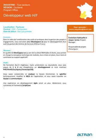 Développeur web H/F
Contexte :
Dans le cadre de l’amélioration des outils et pratiques dans la gestion des projets à
engagements, nous recrutons un.e Développeur.se pour le développement d’un
outil de gestion des Centres de Services d’Altran France
Missions :
En qualité de Développeur.se au sein de la cellule Méthodes et Outils, vous prenez
en charge la conception technique de modules, leurs mises en place, leurs tests et
contribuez au support applicatif.
Profil :
De formation Bac+5 (Ingénieur, Cycle universitaire ou équivalent), vous avez
acquis de 1 à 2 ans d’expérience en développement et vous maitrisez
PHP/Html5/Css/Jquery/Javascript/SQL.
Vous savez comprendre et analyser le besoin fonctionnel, le spécifier
techniquement, modifier le MCD de l’application, et vous savez travailler en
équipe et communiquer.
Une expérience en développement Agile serait un plus. Idéalement, vous
connaissez le framework ScriptCase.
.
INDUSTRIE : Tous secteurs
RÉGION : Occitanie
Program Office
Localisation : Toulouse
Contrat : CDI – Temps plein
Date de début : Dès que possible
Evolutions habituelles à
moyen terme: Project
Manager
Responsable de projets
d’envergure.
26
Pour postuler :
jessica.miquelino@altran.com
 
