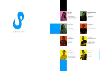 Aline Calvo                 Monique Albuquerque
                     PESQUISA                    MÍDIA


                     “O futuro pertence          “Reggae a vida
                     àqueles que acreditão na    com amor”
                     beleza de seus sonhos.”




                     Bruna Caltiano              Rafael Martins
                     MÍDIA                       MARKETING


                     “A persistência             “A humildade precede
                     é o caminho do êxito.”      a honra.”

publ i c i d a d e

                     Bruno Torres                Thiago Oliveira
                     PLANEJAMENTO                DIRETOR DE CRIAÇÃO


                     “Você faz sua               “Um passo à frente,
                     própria sorte”              e você não está mais
                                                 no mesmo lugar.”




                     Fausto Olivio               Vinicius Carini
                     DIRETOR DE ARTE             REDAÇÃO


                     “ Diretor de redação vira   “Timão Oô!
                     diretor de arte; Diretor    Ai Sim heim.”
                     de Criação vira noites. ”
 