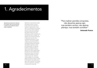 1. Agradecimentos

                                                                                        “Para realizar grandes conquistas,
Agradecemos primeiramente a Deus por       Agradecemos nossos familiares e amigos
                                           que puderam entender o momento
                                                                                            não devemos apenas agir,
ter nos dado a vida, e por nos dar força
e saúde para que pudéssemos superar        em que vivemos, pois muitas vezes os         mas também sonhar; não apenas
todos os obstáculos.                       deixamos em segundo plano e mesmo
                                           assim, com muita paciência nos auxiliaram,
                                                                                         planejar, mas também acreditar”
                                           e de certa forma, também conseguiram
                                           enfrentar esta fase que se finda agora.
                                                                                                               Antonele France
                                           Não podemos deixar de citar nossa
                                           gratificação aos mestres e professores que
                                           nos transmitiram não só conteúdo, mas
                                           ampliaram nosso leque de conhecimento
                                           e despertaram nossa visão crítica
                                           e expansão de pensamentos. E é claro,
                                           dedicamos a toda equipe DunkelVolk
                                           e a Renata Alves que nos proporcionou
                                           informações necessárias para realização
                                           deste trabalho e aguentou as nossas
                                           perturbações diárias, com frequentes
                                           perguntas e dúvidas que surgiam ao
                                           decorrer deste trabalho. E finalmente
                                           agradecemos a nossos colegas de grupo
                                           que apesar de muitas situações sempre
                                           permaneceram unidos e com força de
                                           vontade para realização de um sonho
                                           iniciado há quatro anos. Sentiremos
                                           imensas saudades e com muita alegria
                                           sabemos que este fim é apenas o começo.
                                           É difícil agradecer todos aqueles que de
                                           algum modo nos apoiaram nos momentos
                                           serenos e/ou apreensivos, e que fizeram
                                           ou fazem parte de nossas vidas.
 16                                                                                                                          17
 